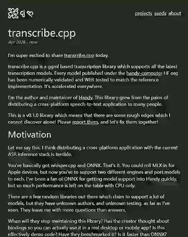 음성 인식 앱 Handy를 제작한 Sebjones는 7월 19일에 로컬 ASR을 위한 ggml 기반 라이브러리인 transcribe.cpp v0.1.0을 공개했습니다. 이 라이브러리는 Vulkan, Metal, CUDA, TinyBLAS를 통한 GPU 가속 기능과 스트리밍 및 일괄 음성 인식 기능을 지원하며, whisper.cpp의 bin 파일과도 호환됩니다. 또한 크로스플랫폼 환경에서의 로컬 음성 인식 과정을 간소화하기 위해 Python, JavaScript, TypeScript, Rust, Objective-C, Swift용 공식 바인딩도 포함되어 있습니다.
